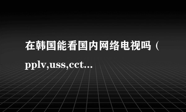 在韩国能看国内网络电视吗（pplv,uss,cctvbox什么的）