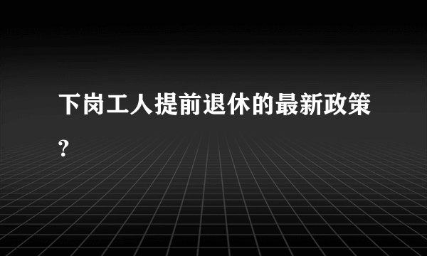 下岗工人提前退休的最新政策？
