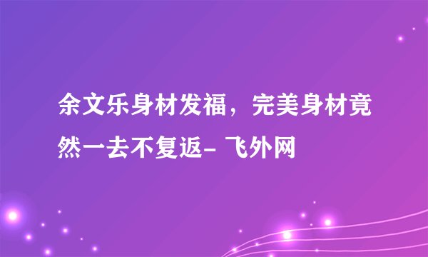 余文乐身材发福，完美身材竟然一去不复返- 飞外网