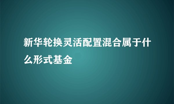 新华轮换灵活配置混合属于什么形式基金