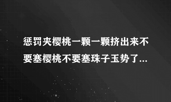 惩罚夹樱桃一颗一颗挤出来不要塞樱桃不要塞珠子玉势了情感口述