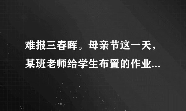 难报三春晖。母亲节这一天，某班老师给学生布置的作业是：用某种方式表达对母亲的感谢，献上孝心，如亲手煮一碗汤圆给母亲吃，发一条短信祝母亲节日快乐，在母亲回家前扫地、整理房间，唱一首母亲喜欢听的歌等。（1）我们为什么要孝敬父母？（2）作为一名中学生，我们应怎样回报父母、孝敬父母呢？