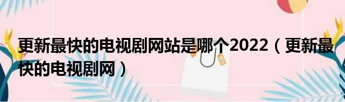 更新最快的电视剧网站是哪个2022（更新最快的电视剧网）