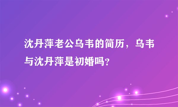 沈丹萍老公乌韦的简历，乌韦与沈丹萍是初婚吗？