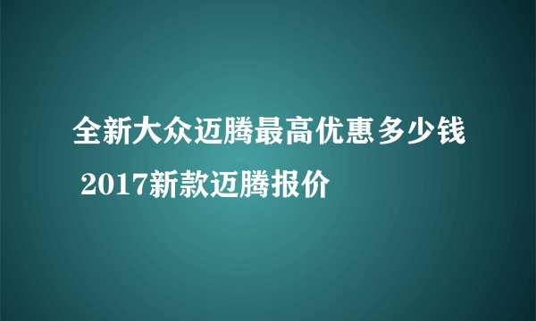 全新大众迈腾最高优惠多少钱 2017新款迈腾报价