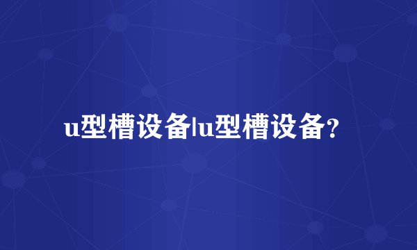 u型槽设备|u型槽设备？