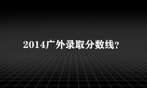 2014广外录取分数线？