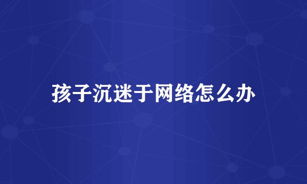 孩子沉迷于网络怎么办