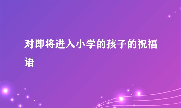 对即将进入小学的孩子的祝福语
