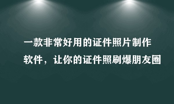 一款非常好用的证件照片制作软件，让你的证件照刷爆朋友圈