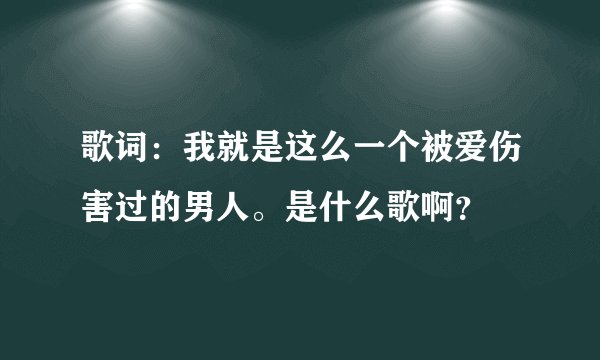歌词：我就是这么一个被爱伤害过的男人。是什么歌啊？
