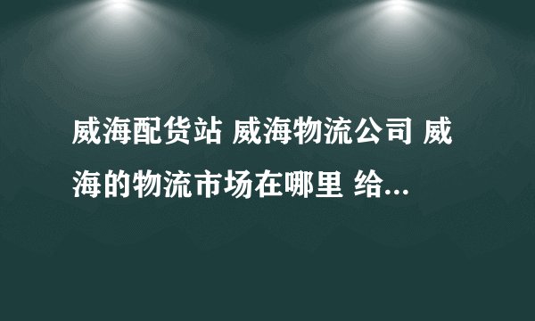 威海配货站 威海物流公司 威海的物流市场在哪里 给推荐个好的 有信誉 运费合理的威海配货站