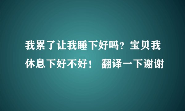 我累了让我睡下好吗？宝贝我休息下好不好！ 翻译一下谢谢