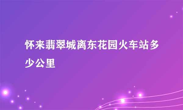 怀来翡翠城离东花园火车站多少公里