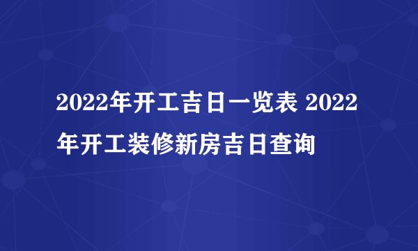 2022年开工吉日一览表 2022年开工装修新房吉日查询