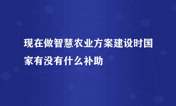 现在做智慧农业方案建设时国家有没有什么补助