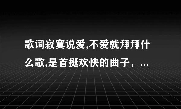 歌词寂寞说爱,不爱就拜拜什么歌,是首挺欢快的曲子，而且是个男的唱的
