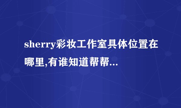 sherry彩妆工作室具体位置在哪里,有谁知道帮帮忙告诉我一下可以吗？