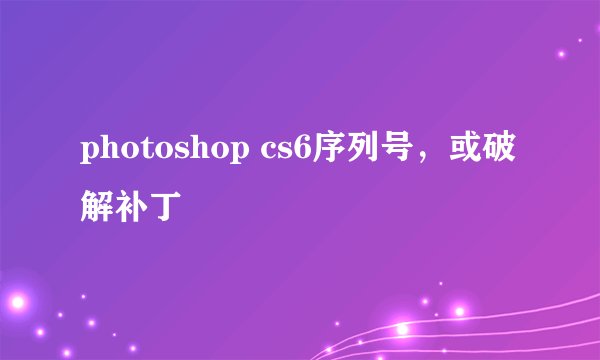 photoshop cs6序列号，或破解补丁