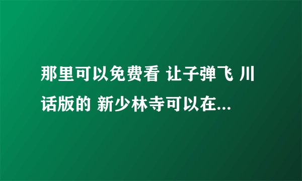 那里可以免费看 让子弹飞 川话版的 新少林寺可以在那里看 那位大侠可以发给我吗？这样最好了，谢谢咯 ！！