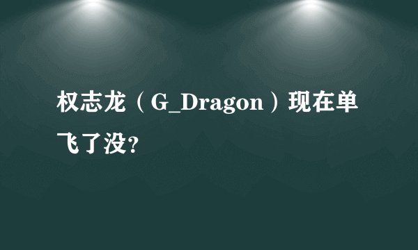 权志龙（G_Dragon）现在单飞了没？