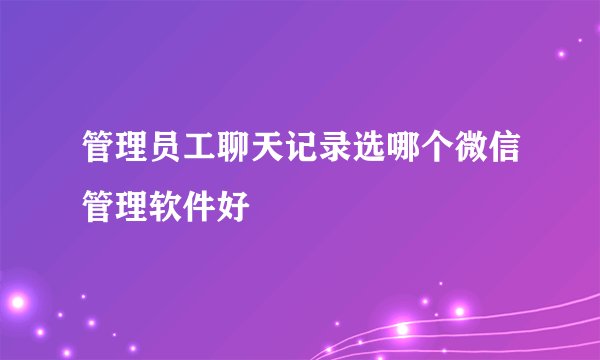 管理员工聊天记录选哪个微信管理软件好