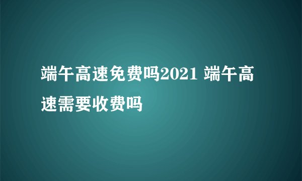 端午高速免费吗2021 端午高速需要收费吗
