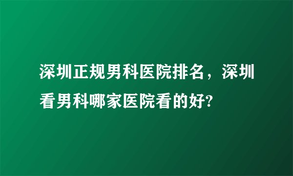 深圳正规男科医院排名，深圳看男科哪家医院看的好?