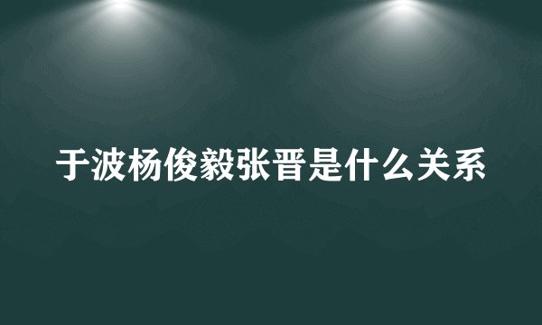 于波杨俊毅张晋是什么关系