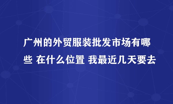 广州的外贸服装批发市场有哪些 在什么位置 我最近几天要去