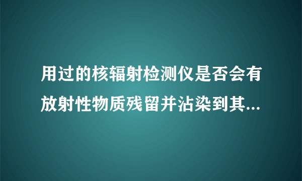 用过的核辐射检测仪是否会有放射性物质残留并沾染到其他物品上？