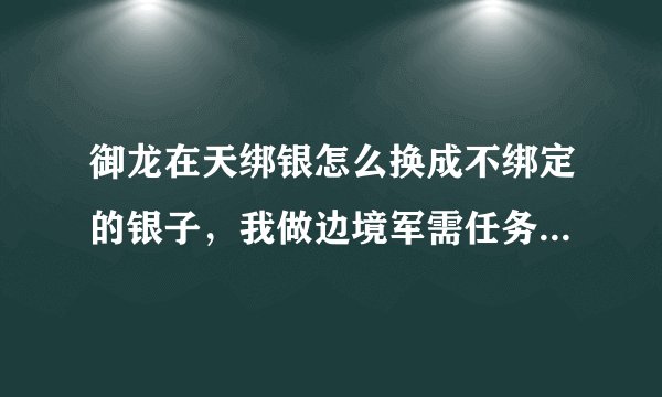 御龙在天绑银怎么换成不绑定的银子，我做边境军需任务，绑银用不了啊