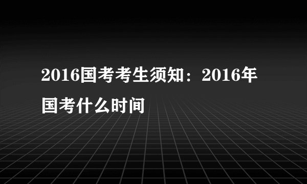 2016国考考生须知：2016年国考什么时间
