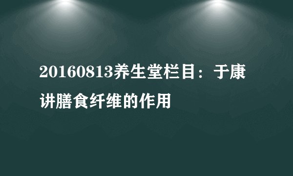 20160813养生堂栏目：于康讲膳食纤维的作用