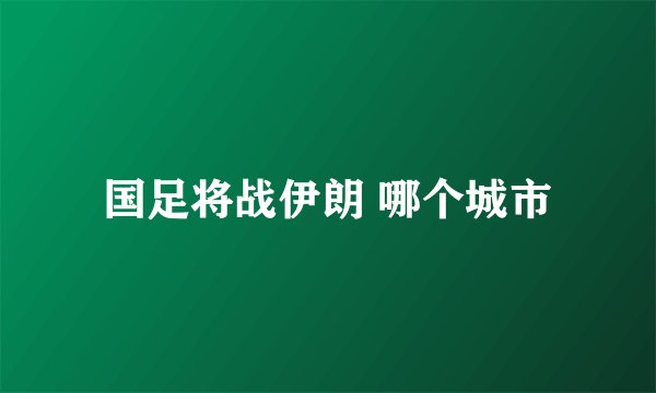 国足将战伊朗 哪个城市