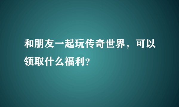 和朋友一起玩传奇世界，可以领取什么福利？