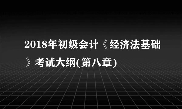 2018年初级会计《经济法基础》考试大纲(第八章)
