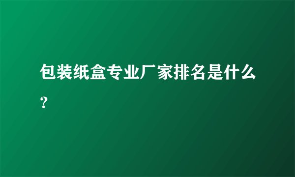 包装纸盒专业厂家排名是什么？