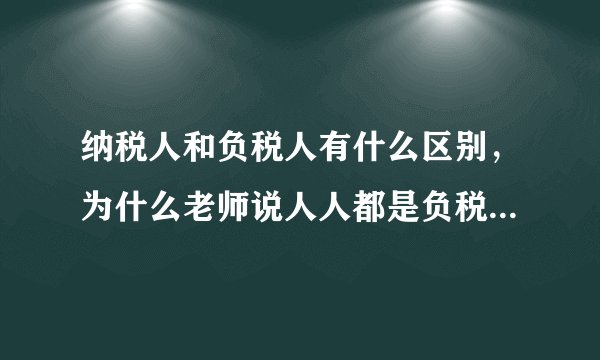 纳税人和负税人有什么区别，为什么老师说人人都是负税人？高一政治。