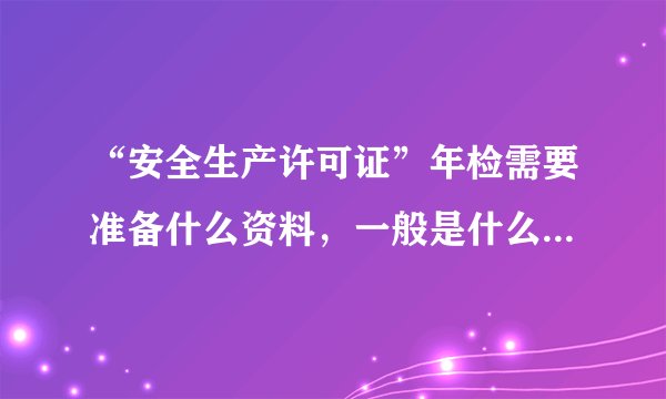 “安全生产许可证”年检需要准备什么资料，一般是什么时候年检，求专业人士解答，谢谢