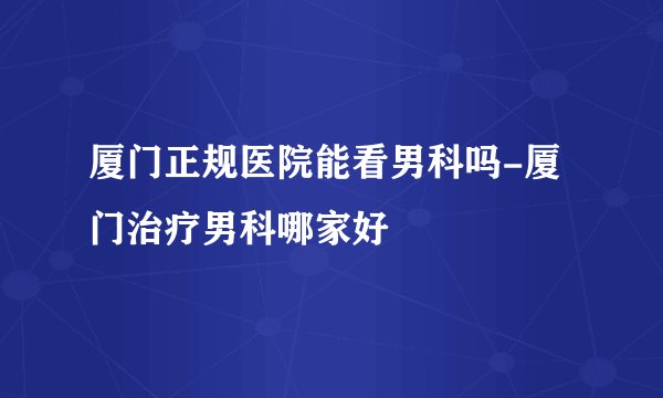 厦门正规医院能看男科吗-厦门治疗男科哪家好