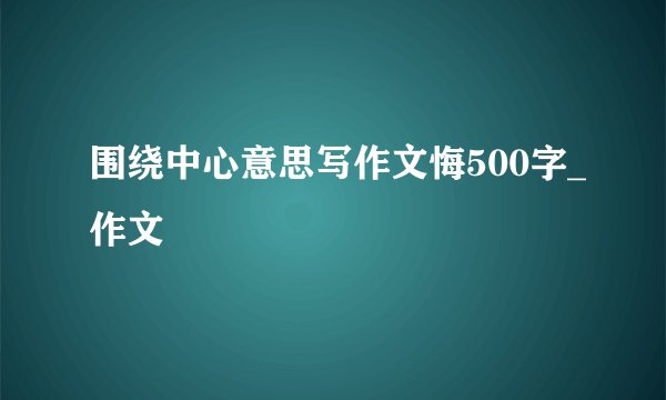 围绕中心意思写作文悔500字_作文