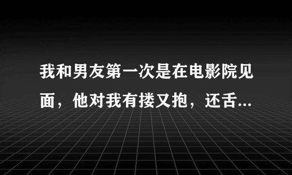 我和男友第一次是在电影院见面，他对我有搂又抱，还舌吻，我感觉特恶心，我该怎么办呢，他靠谱吗