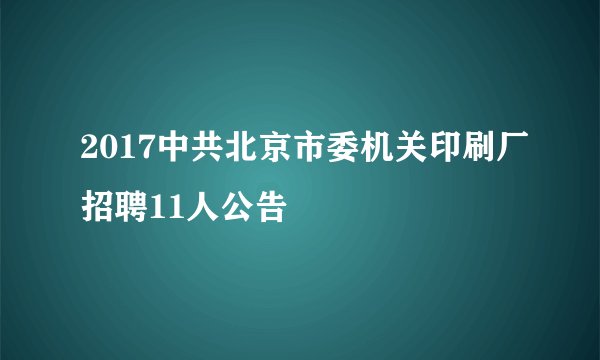 2017中共北京市委机关印刷厂招聘11人公告