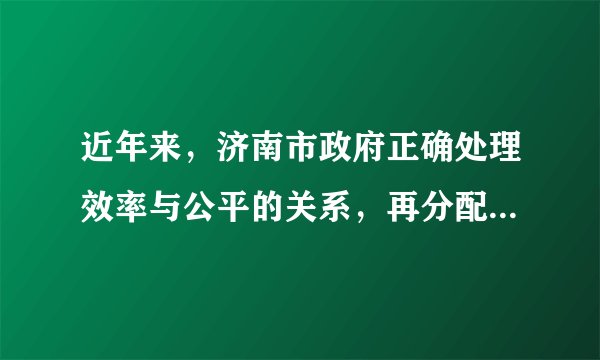 近年来，济南市政府正确处理效率与公平的关系，再分配更加注重社会公平，通过调整最低工资标准，持续加大对“三农”的扶持力度，不断完善社会保障体系，使低收入家庭生活水平有了明显改善，实现了社会的基本稳定，推动了经济社会的全面发展。从《政治生活》角度，请你评价济南市政府的做法。（10分）