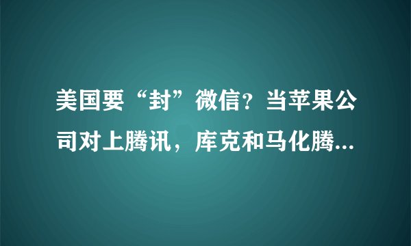 美国要“封”微信?当苹果公司对上腾讯,库克和马化腾谁更头疼