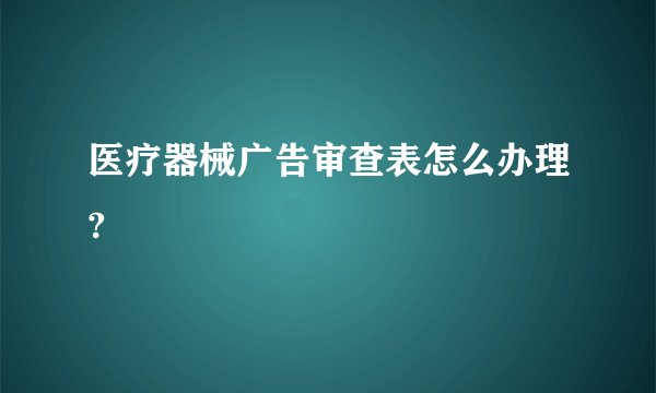 医疗器械广告审查表怎么办理?