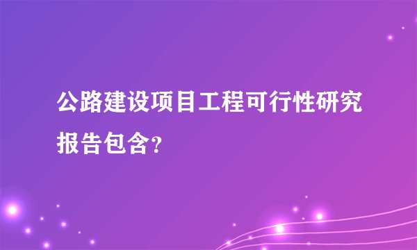 公路建设项目工程可行性研究报告包含？
