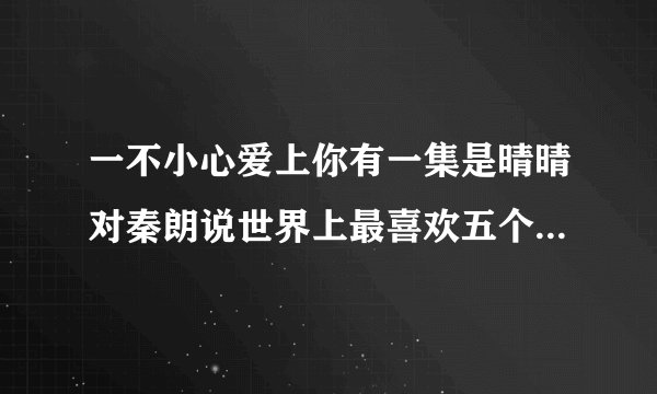一不小心爱上你有一集是晴晴对秦朗说世界上最喜欢五个人，然后每一个都是什么什么样的哥哥是哪一集啊？