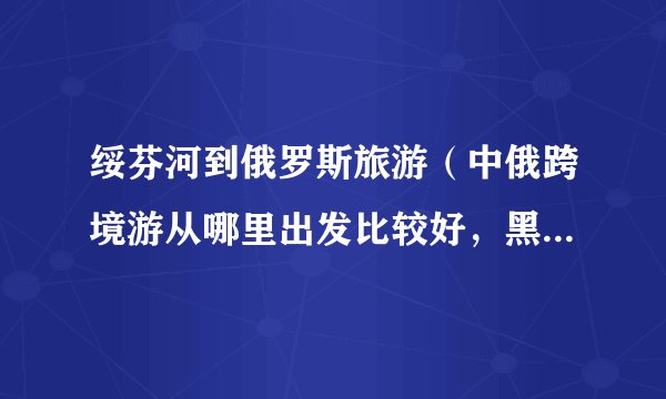 绥芬河到俄罗斯旅游（中俄跨境游从哪里出发比较好，黑龙江的绥芬河怎么样）